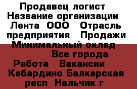 Продавец-логист › Название организации ­ Лента, ООО › Отрасль предприятия ­ Продажи › Минимальный оклад ­ 23 000 - Все города Работа » Вакансии   . Кабардино-Балкарская респ.,Нальчик г.